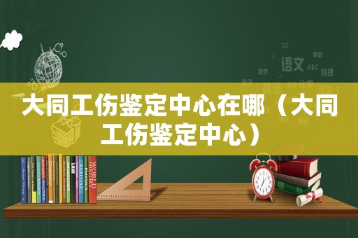 大同工傷鑒定中心在哪（大同工傷鑒定中心）