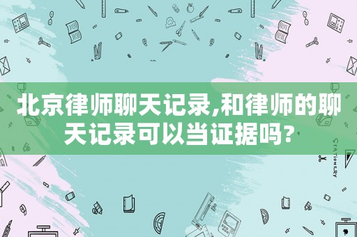 北京律師聊天記錄,和律師的聊天記錄可以當證據(jù)嗎?