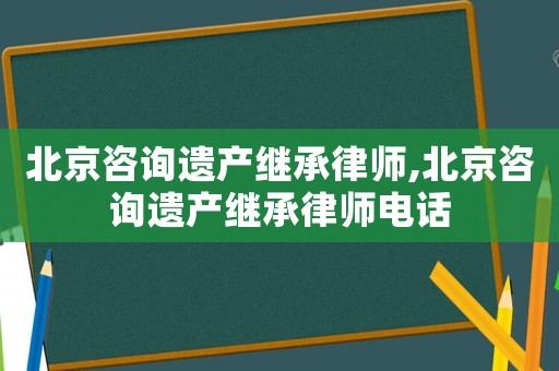 北京咨詢遺產繼承律師,北京咨詢遺產繼承律師電話