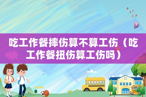 吃工作餐摔傷算不算工傷（吃工作餐扭傷算工傷嗎）