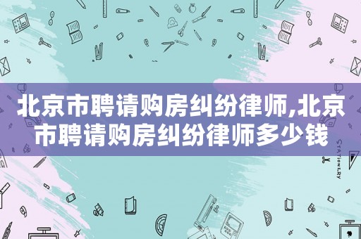 北京市聘請購房糾紛律師,北京市聘請購房糾紛律師多少錢