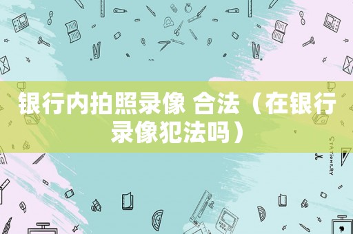 銀行內(nèi)拍照錄像 合法（在銀行錄像犯法嗎）