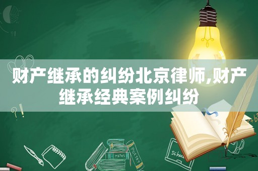 財產繼承的糾紛北京律師,財產繼承經典案例糾紛