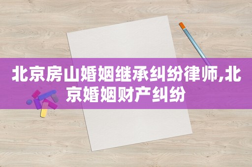 北京房山婚姻繼承糾紛律師,北京婚姻財產(chǎn)糾紛