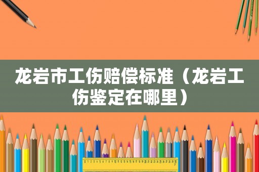龍巖市工傷賠償標準（龍巖工傷鑒定在哪里）