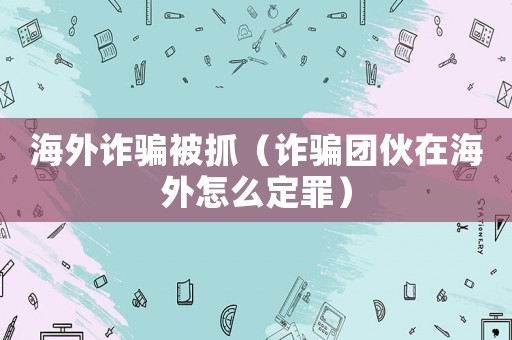 海外詐騙被抓（詐騙團伙在海外怎么定罪）