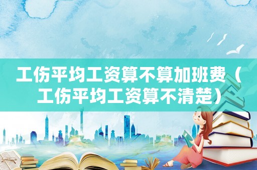 工傷平均工資算不算加班費（工傷平均工資算不清楚）