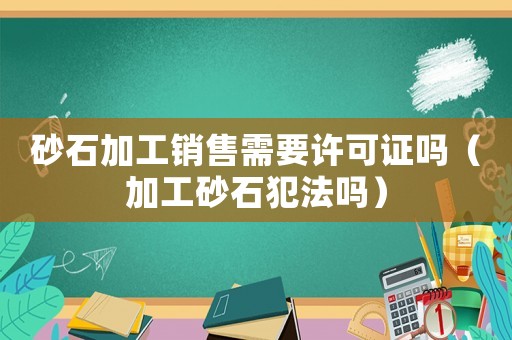 砂石加工銷售需要許可證嗎（加工砂石犯法嗎）