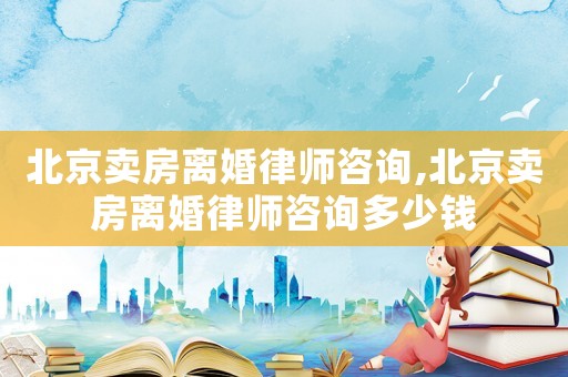 北京賣房離婚律師咨詢,北京賣房離婚律師咨詢多少錢