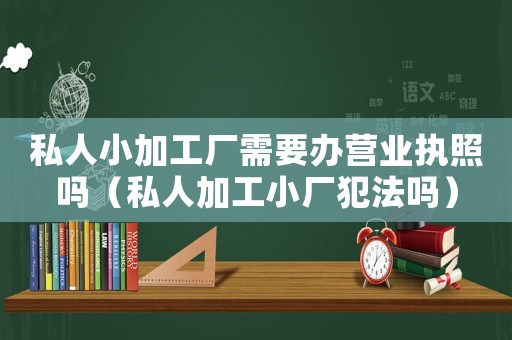 私人小加工廠需要辦營業(yè)執(zhí)照嗎（私人加工小廠犯法嗎）