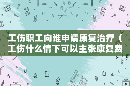 工傷職工向誰申請康復治療（工傷什么情下可以主張康復費）