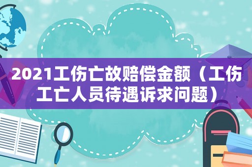 2021工傷亡故賠償金額（工傷工亡人員待遇訴求問題）