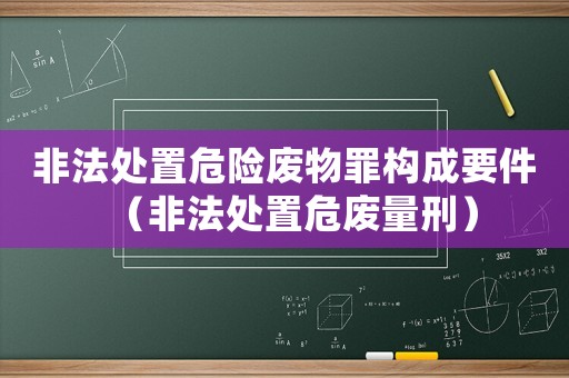非法處置危險廢物罪構成要件（非法處置危廢量刑）