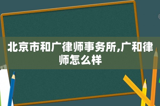 北京市和廣律師事務所,廣和律師怎么樣
