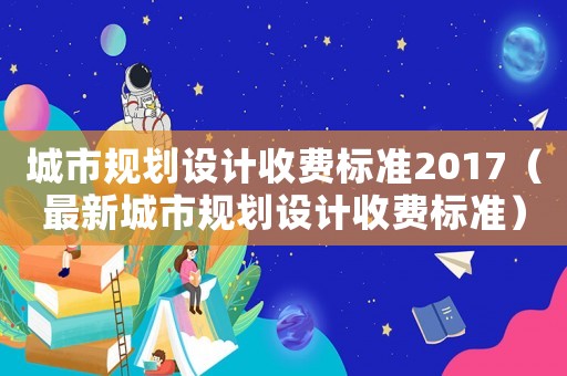 城市規(guī)劃設(shè)計收費標(biāo)準(zhǔn)2017（最新城市規(guī)劃設(shè)計收費標(biāo)準(zhǔn)）