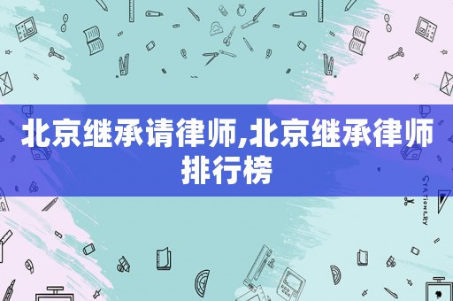 北京繼承請律師,北京繼承律師排行榜