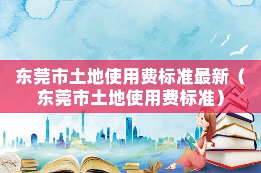東莞市土地使用費(fèi)標(biāo)準(zhǔn)最新（東莞市土地使用費(fèi)標(biāo)準(zhǔn)）