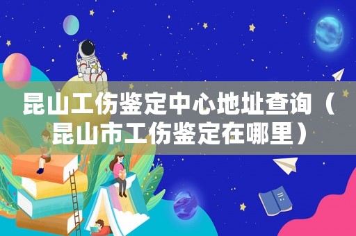 昆山工傷鑒定中心地址查詢（昆山市工傷鑒定在哪里）