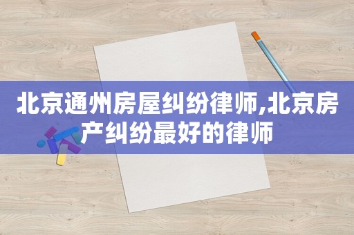 北京通州房屋糾紛律師,北京房產糾紛最好的律師