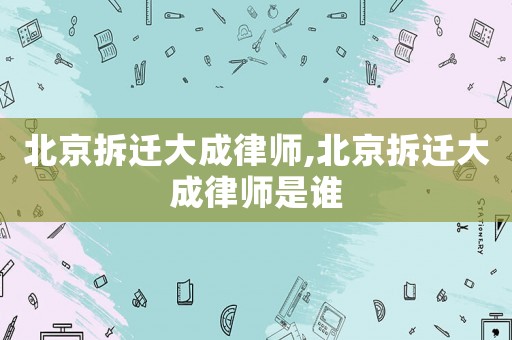 北京拆遷大成律師,北京拆遷大成律師是誰
