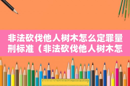 非法砍伐他人樹木怎么定罪量刑標準（非法砍伐他人樹木怎么定罪）