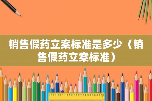 銷售假藥立案標準是多少（銷售假藥立案標準）