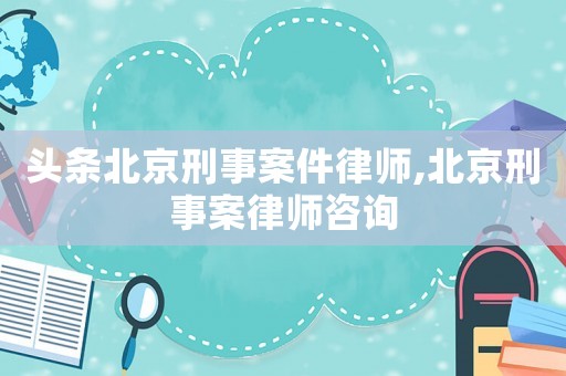 頭條北京刑事案件律師,北京刑事案律師咨詢