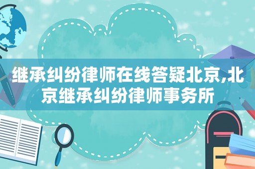 繼承糾紛律師在線答疑北京,北京繼承糾紛律師事務(wù)所