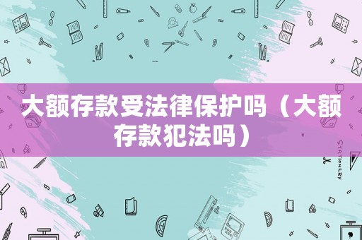 大額存款受法律保護嗎（大額存款犯法嗎）