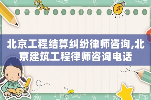 北京工程結算糾紛律師咨詢,北京建筑工程律師咨詢電話