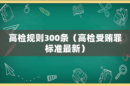 高檢規(guī)則300條（高檢受賄罪標準最新）