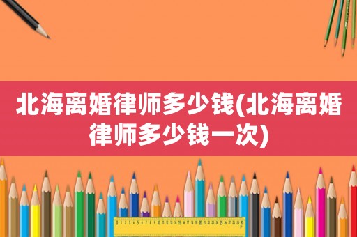 北海離婚律師多少錢(北海離婚律師多少錢一次)