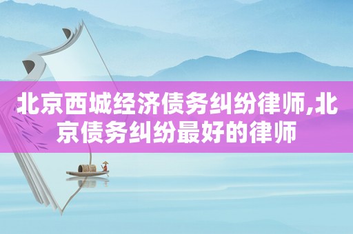 北京西城經濟債務糾紛律師,北京債務糾紛最好的律師