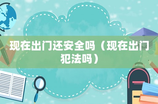 現(xiàn)在出門還安全嗎（現(xiàn)在出門犯法嗎）