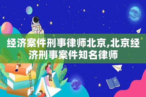 經(jīng)濟案件刑事律師北京,北京經(jīng)濟刑事案件知名律師