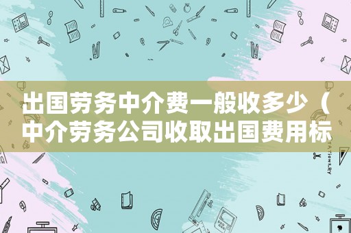 出國勞務中介費一般收多少（中介勞務公司收取出國費用標準）