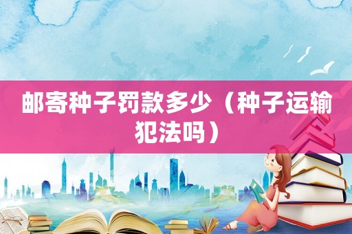 郵寄種子罰款多少（種子運輸犯法嗎）