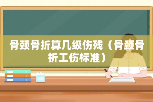 骨頸骨折算幾級傷殘（骨頸骨折工傷標準）