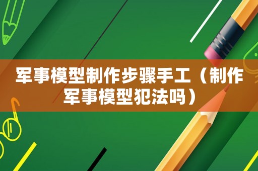軍事模型制作步驟手工（制作軍事模型犯法嗎）