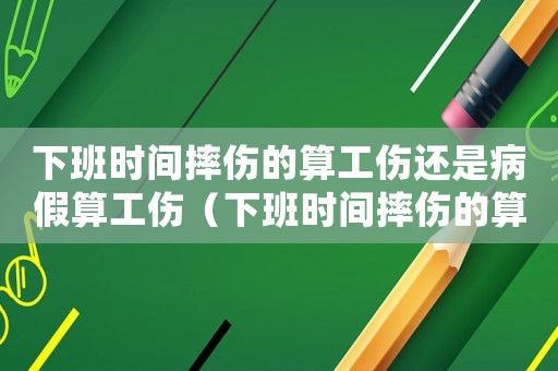 下班時間摔傷的算工傷還是病假算工傷（下班時間摔傷的算工傷還是病假）