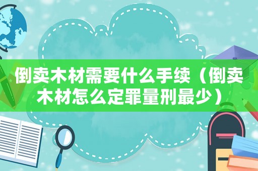 倒賣木材需要什么手續（倒賣木材怎么定罪量刑最少）