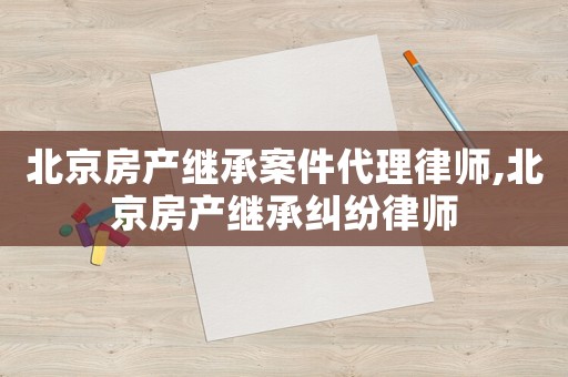 北京房產(chǎn)繼承案件代理律師,北京房產(chǎn)繼承糾紛律師