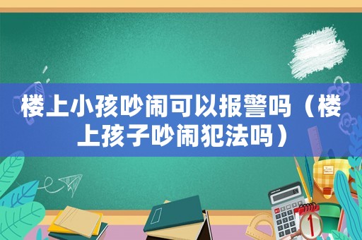 樓上小孩吵鬧可以報警嗎（樓上孩子吵鬧犯法嗎）