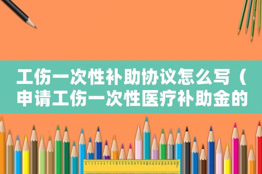 工傷一次性補助協議怎么寫（申請工傷一次性醫療補助金的協議書是什么）