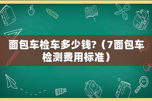 面包車檢車多少錢?（7面包車檢測費用標準）