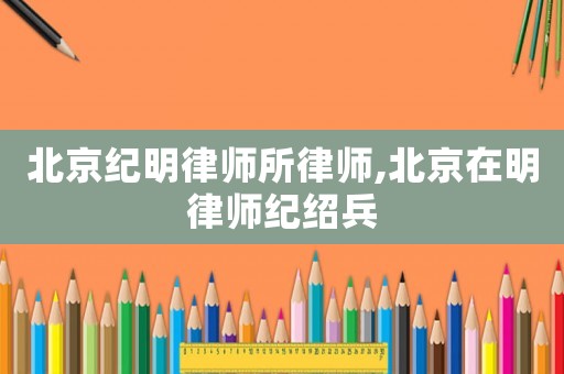 北京紀(jì)明律師所律師,北京在明律師紀(jì)紹兵