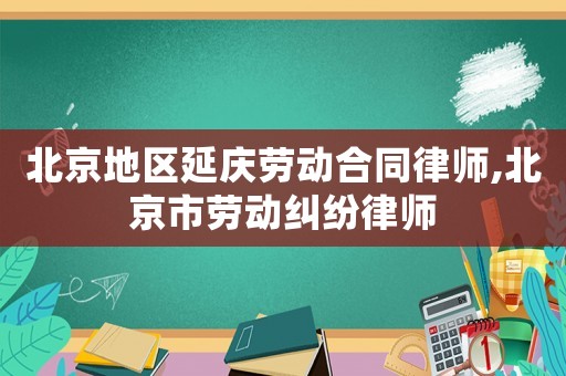 北京地區延慶勞動合同律師,北京市勞動糾紛律師
