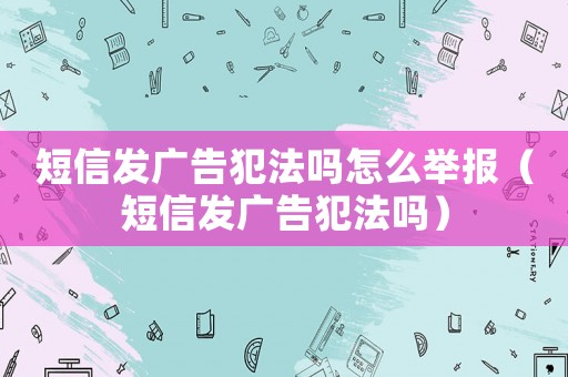 短信發廣告犯法嗎怎么舉報（短信發廣告犯法嗎）