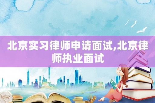 北京實習律師申請面試,北京律師執業面試