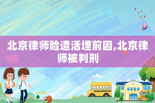 北京律師險遭活埋前因,北京律師被判刑